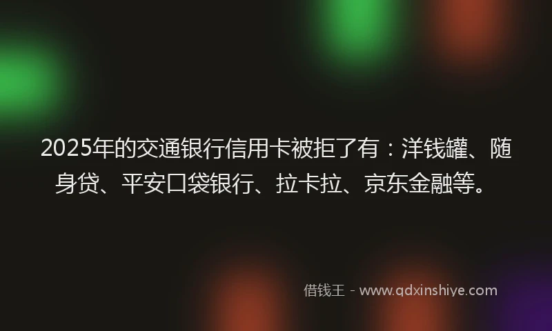 2025年的交通银行信用卡被拒了有：洋钱罐、随身贷、平安口袋银行、拉卡拉、京东金融等。
