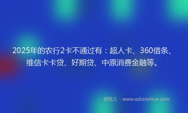 2025年的农行2卡不通过有：超人卡、360借条、维信卡卡贷、好期贷、中原消费金融等。