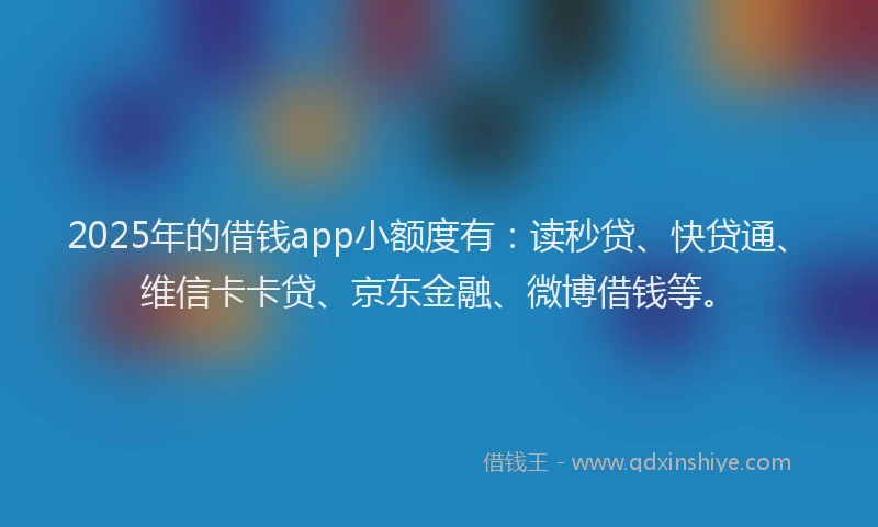 2025年的借钱app小额度有：读秒贷、快贷通、维信卡卡贷、京东金融、微博借钱等。