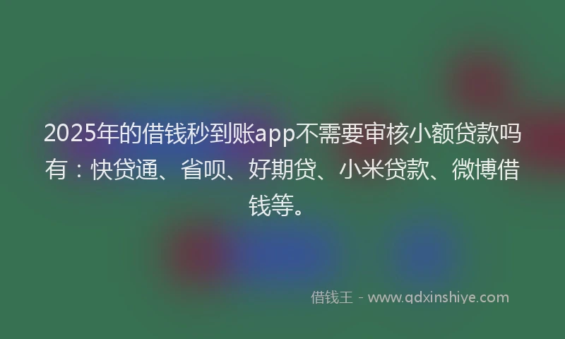 2025年的借钱秒到账app不需要审核小额贷款吗有：快贷通、省呗、好期贷、小米贷款、微博借钱等。