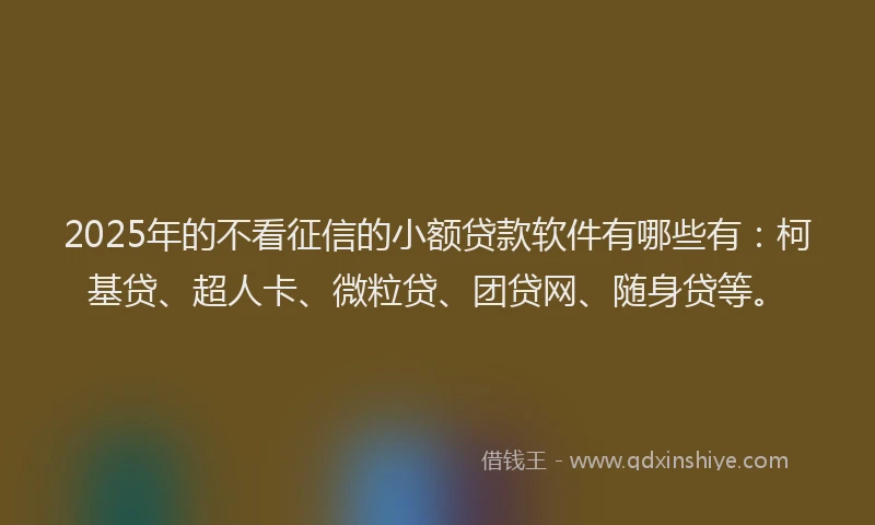 2025年的不看征信的小额贷款软件有哪些有：柯基贷、超人卡、微粒贷、团贷网、随身贷等。