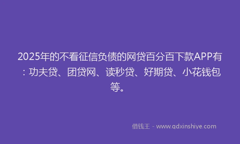 2025年的不看征信负债的网贷百分百下款APP有：功夫贷、团贷网、读秒贷、好期贷、小花钱包等。