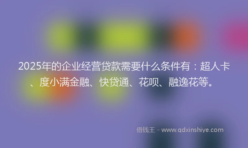 2025年的企业经营贷款需要什么条件有：超人卡、度小满金融、快贷通、花呗、融逸花等。