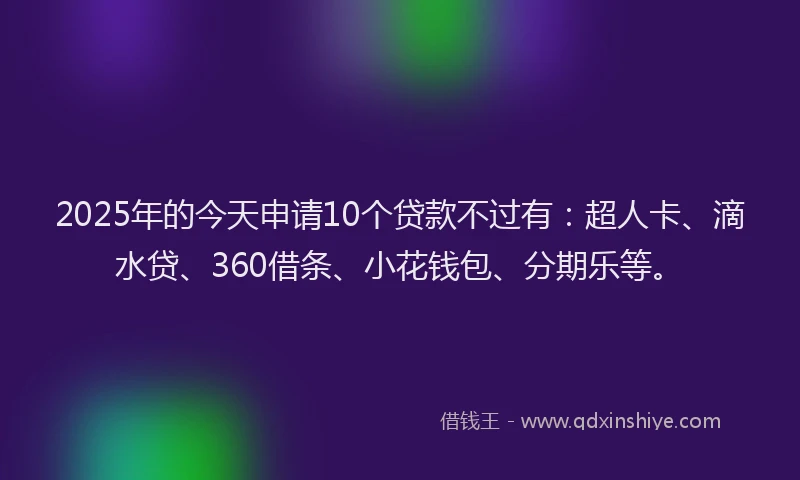 2025年的今天申请10个贷款不过有：超人卡、滴水贷、360借条、小花钱包、分期乐等。