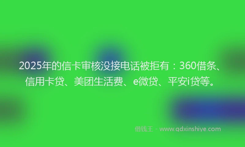 2025年的信卡审核没接电话被拒有：360借条、信用卡贷、美团生活费、e微贷、平安i贷等。