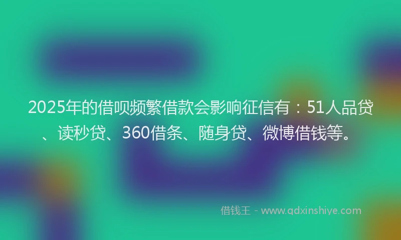 2025年的借呗频繁借款会影响征信有：51人品贷、读秒贷、360借条、随身贷、微博借钱等。