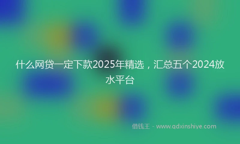什么网贷一定下款2025年精选，汇总五个2024放水平台