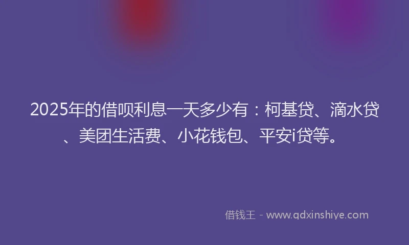 2025年的借呗利息一天多少有：柯基贷、滴水贷、美团生活费、小花钱包、平安i贷等。