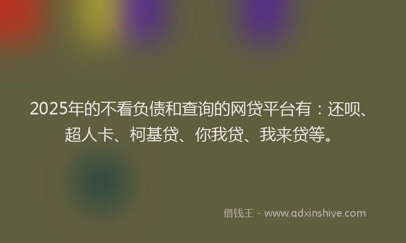 2025年的不看负债和查询的网贷平台有：还呗、超人卡、柯基贷、你我贷、我来贷等。