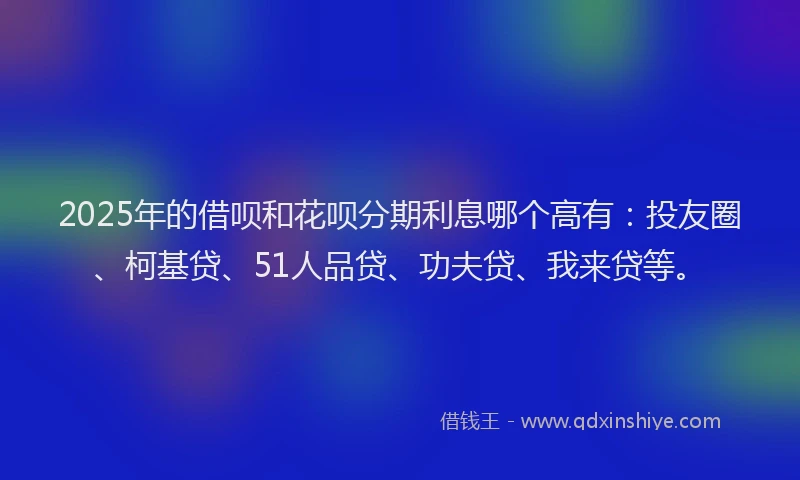 2025年的借呗和花呗分期利息哪个高有：投友圈、柯基贷、51人品贷、功夫贷、我来贷等。
