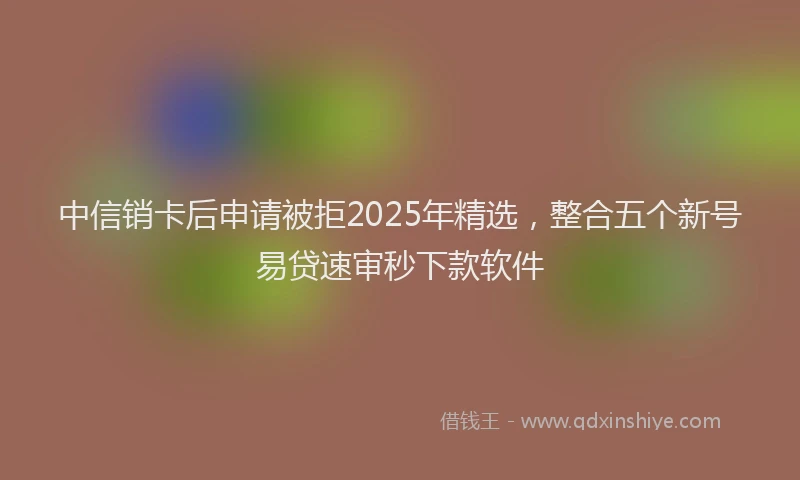 中信销卡后申请被拒2025年精选，整合五个新号易贷速审秒下款软件