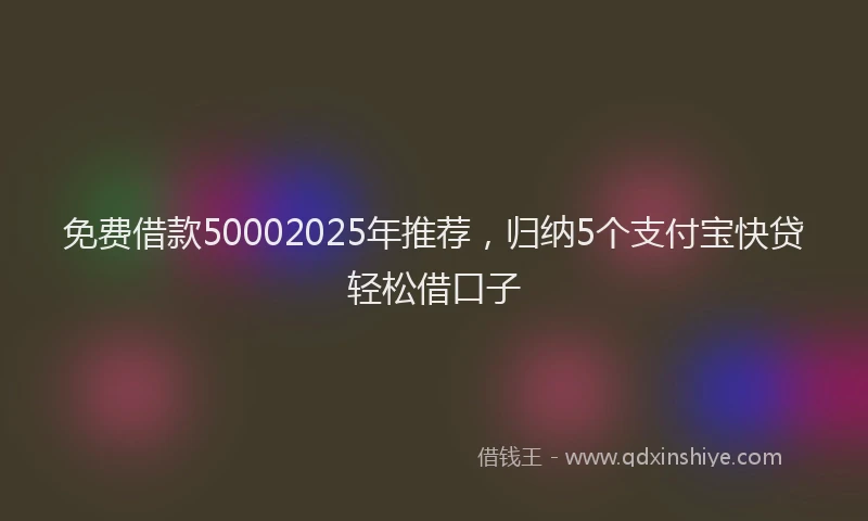 免费借款50002025年推荐，归纳5个支付宝快贷轻松借口子