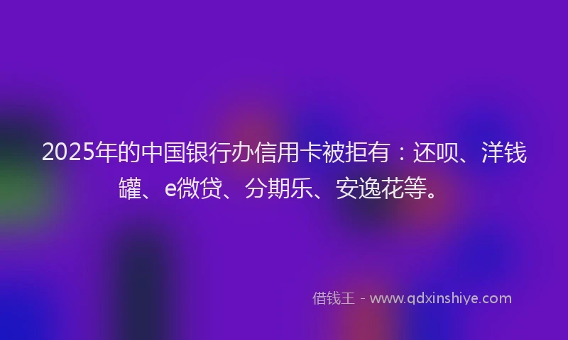 2025年的中国银行办信用卡被拒有：还呗、洋钱罐、e微贷、分期乐、安逸花等。