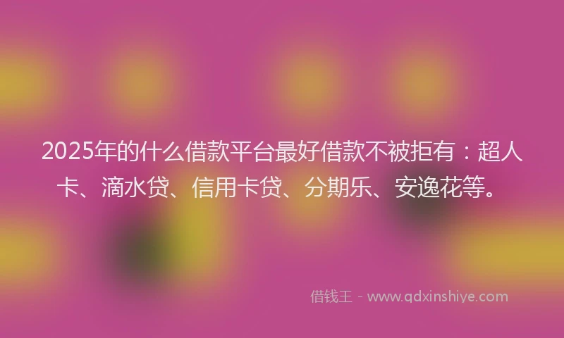 2025年的什么借款平台最好借款不被拒有：超人卡、滴水贷、信用卡贷、分期乐、安逸花等。