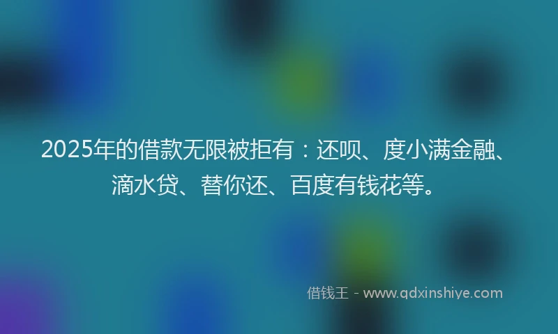 2025年的借款无限被拒有：还呗、度小满金融、滴水贷、替你还、百度有钱花等。