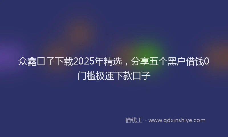 众鑫口子下载2025年精选，分享五个黑户借钱0门槛极速下款口子