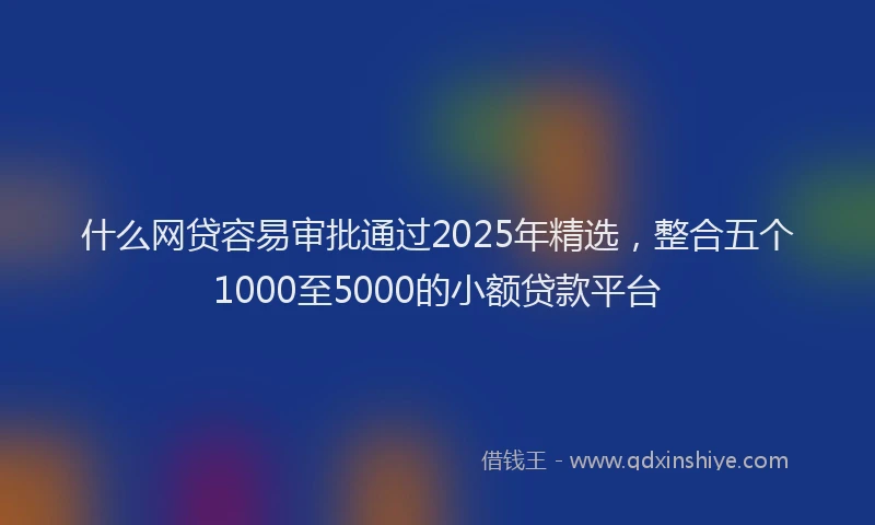 什么网贷容易审批通过2025年精选，整合五个1000至5000的小额贷款平台