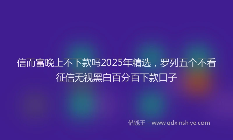 信而富晚上不下款吗2025年精选，罗列五个不看征信无视黑白百分百下款口子
