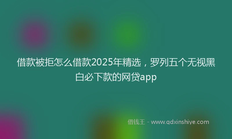 借款被拒怎么借款2025年精选，罗列五个无视黑白必下款的网贷app