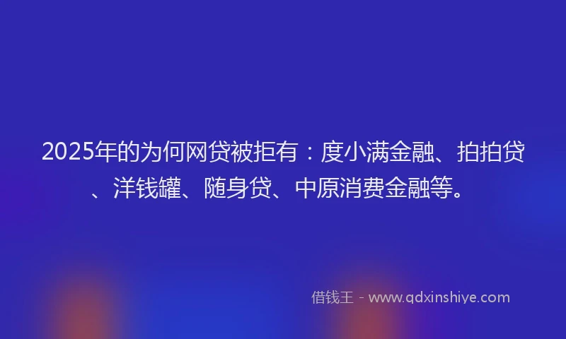 2025年的为何网贷被拒有：度小满金融、拍拍贷、洋钱罐、随身贷、中原消费金融等。