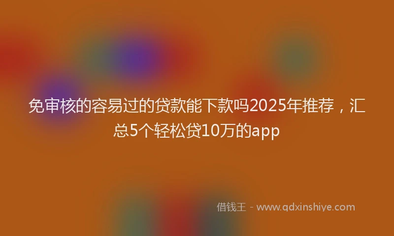 免审核的容易过的贷款能下款吗2025年推荐，汇总5个轻松贷10万的app