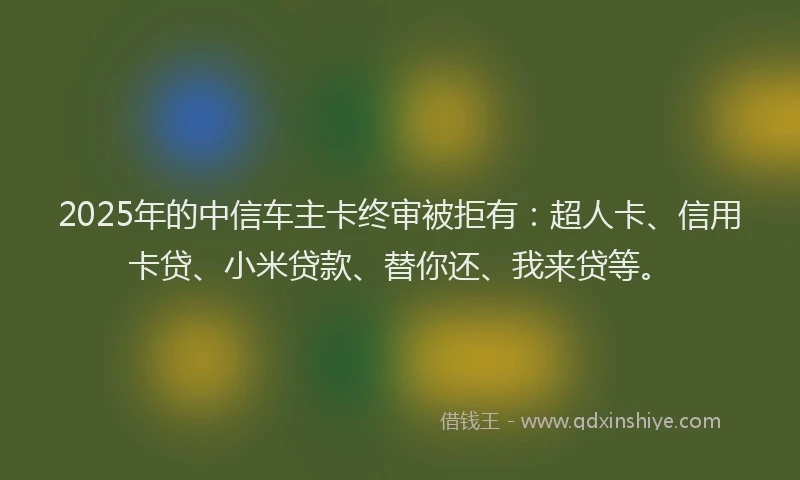 2025年的中信车主卡终审被拒有：超人卡、信用卡贷、小米贷款、替你还、我来贷等。