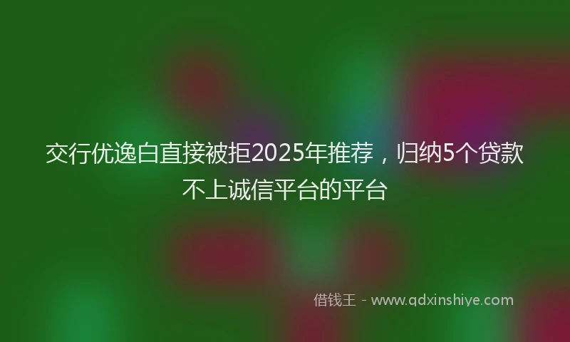 交行优逸白直接被拒2025年推荐，归纳5个贷款不上诚信平台的平台