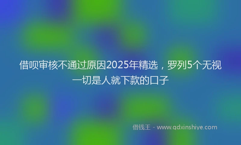 借呗审核不通过原因2025年精选，罗列5个无视一切是人就下款的口子