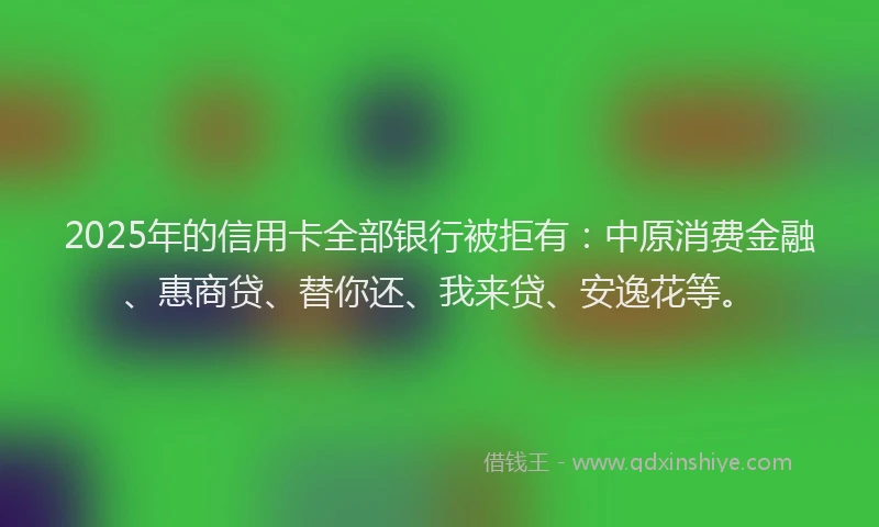 2025年的信用卡全部银行被拒有：中原消费金融、惠商贷、替你还、我来贷、安逸花等。