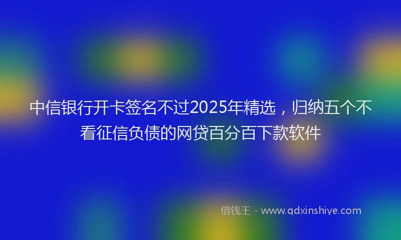中信银行开卡签名不过2025年精选，归纳五个不看征信负债的网贷百分百下款软件