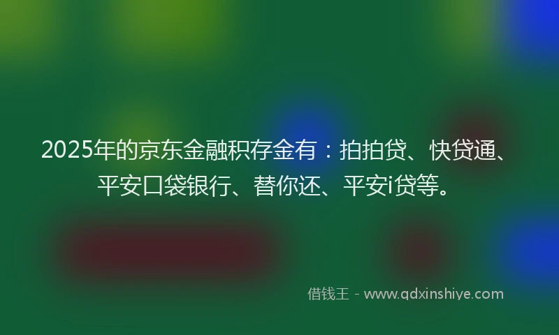 2025年的京东金融积存金有：拍拍贷、快贷通、平安口袋银行、替你还、平安i贷等。