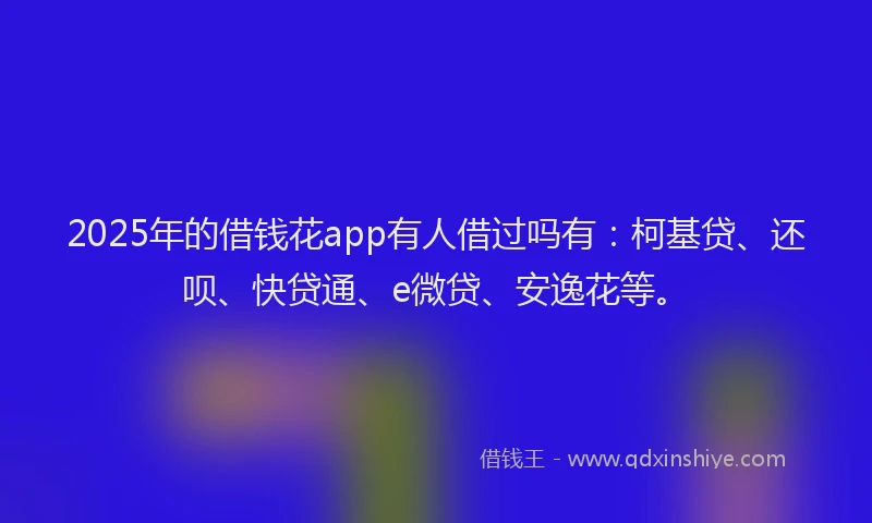 2025年的借钱花app有人借过吗有：柯基贷、还呗、快贷通、e微贷、安逸花等。