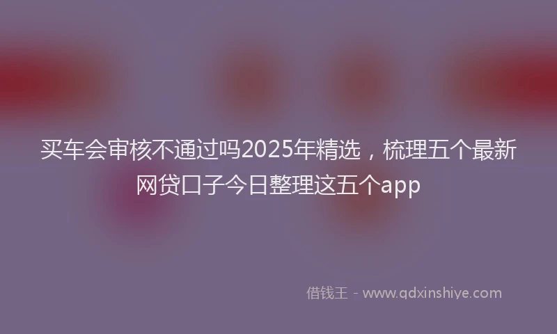 买车会审核不通过吗2025年精选，梳理五个最新网贷口子今日整理这五个app