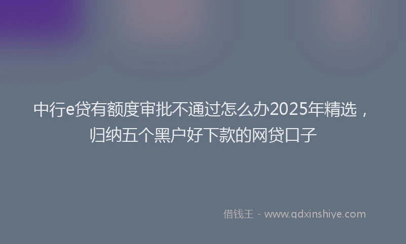 中行e贷有额度审批不通过怎么办2025年精选，归纳五个黑户好下款的网贷口子