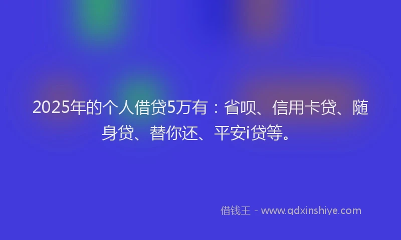 2025年的个人借贷5万有：省呗、信用卡贷、随身贷、替你还、平安i贷等。