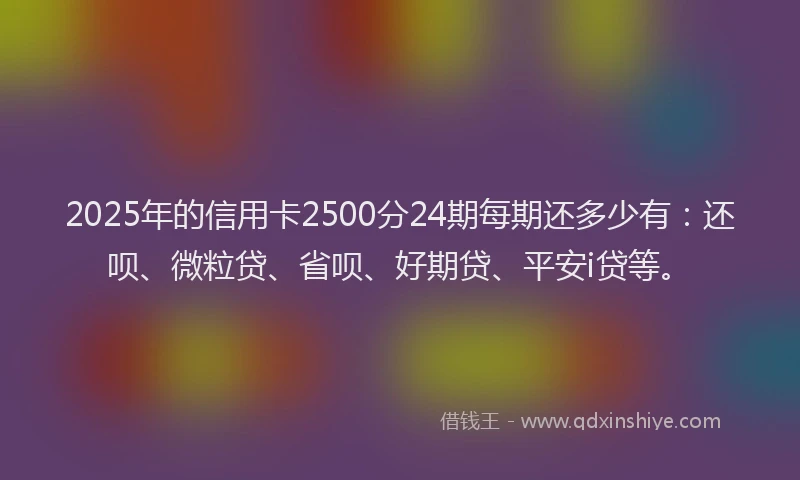 2025年的信用卡2500分24期每期还多少有：还呗、微粒贷、省呗、好期贷、平安i贷等。