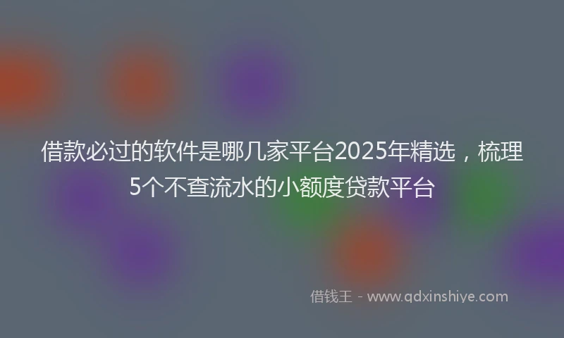 借款必过的软件是哪几家平台2025年精选，梳理5个不查流水的小额度贷款平台