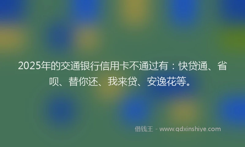 2025年的交通银行信用卡不通过有：快贷通、省呗、替你还、我来贷、安逸花等。