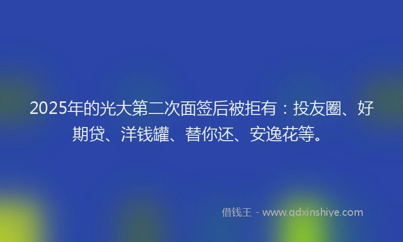 2025年的光大第二次面签后被拒有：投友圈、好期贷、洋钱罐、替你还、安逸花等。