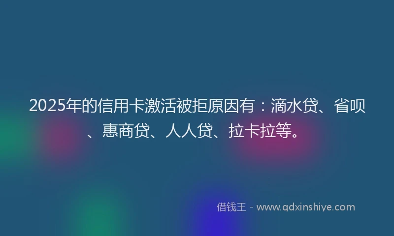 2025年的信用卡激活被拒原因有：滴水贷、省呗、惠商贷、人人贷、拉卡拉等。