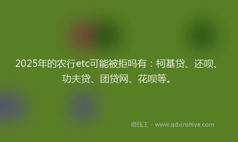 2025年的农行etc可能被拒吗有：柯基贷、还呗、功夫贷、团贷网、花呗等。