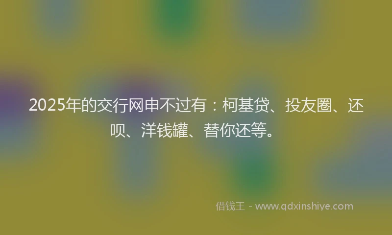 2025年的交行网申不过有：柯基贷、投友圈、还呗、洋钱罐、替你还等。