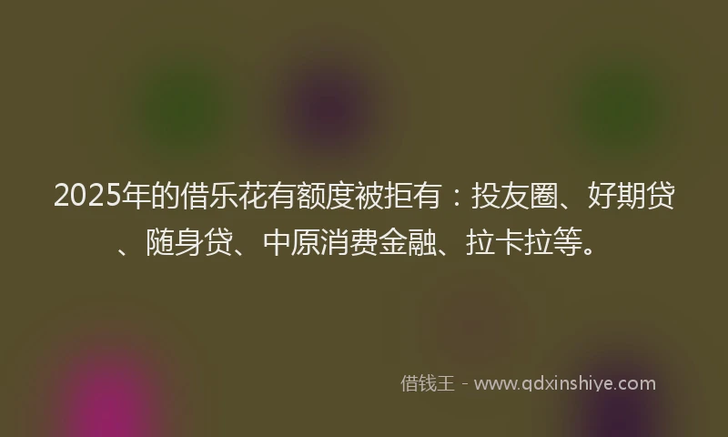 2025年的借乐花有额度被拒有：投友圈、好期贷、随身贷、中原消费金融、拉卡拉等。