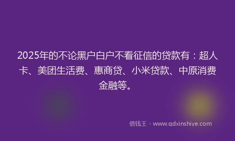 2025年的不论黑户白户不看征信的贷款有：超人卡、美团生活费、惠商贷、小米贷款、中原消费金融等。