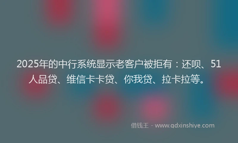 2025年的中行系统显示老客户被拒有：还呗、51人品贷、维信卡卡贷、你我贷、拉卡拉等。