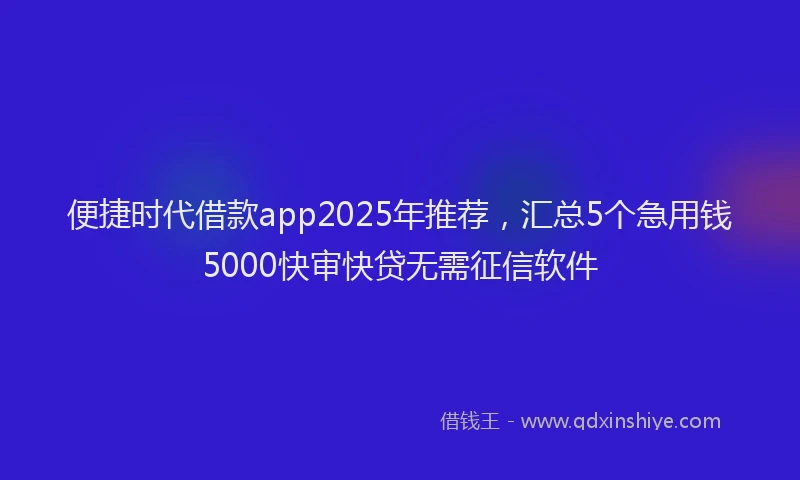 便捷时代借款app2025年推荐，汇总5个急用钱5000快审快贷无需征信软件