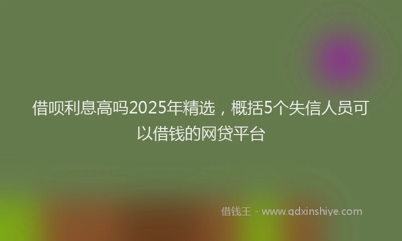借呗利息高吗2025年精选，概括5个失信人员可以借钱的网贷平台