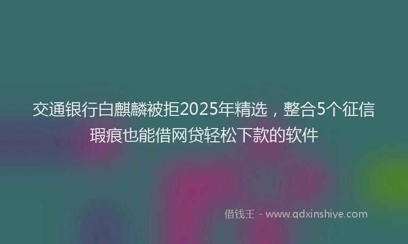 交通银行白麒麟被拒2025年精选，整合5个征信瑕疵也能借网贷轻松下款的软件