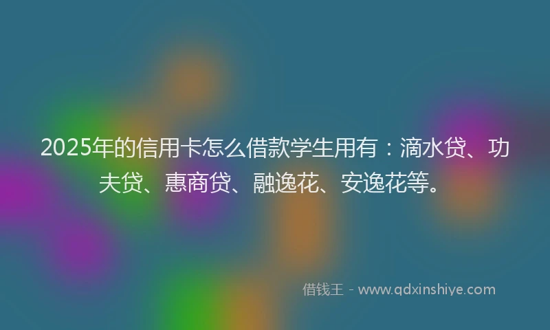 2025年的信用卡怎么借款学生用有：滴水贷、功夫贷、惠商贷、融逸花、安逸花等。