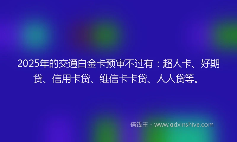 2025年的交通白金卡预审不过有：超人卡、好期贷、信用卡贷、维信卡卡贷、人人贷等。
